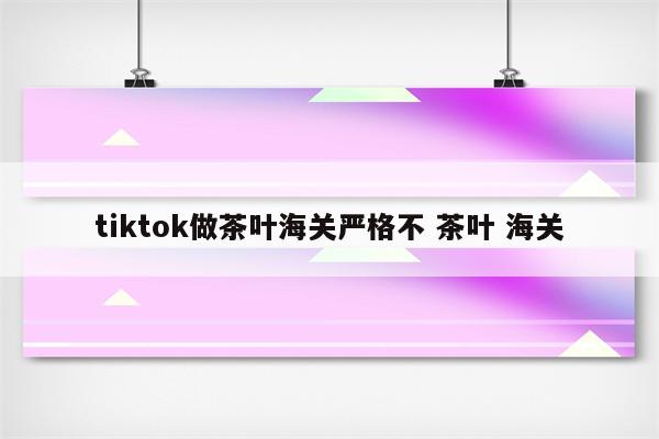 tiktok做茶叶海关严格不 茶叶 海关