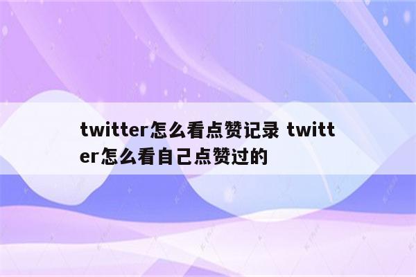 twitter怎么看点赞记录 twitter怎么看自己点赞过的