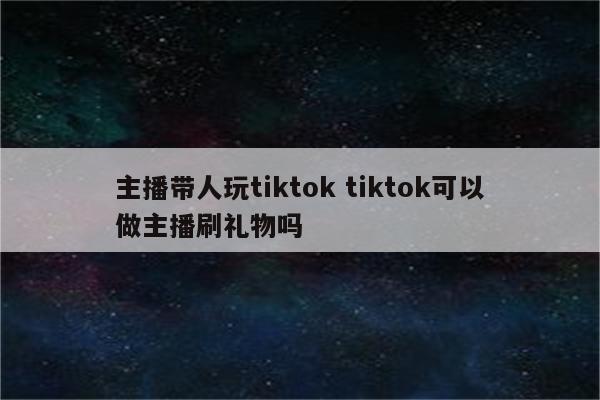 主播带人玩tiktok tiktok可以做主播刷礼物吗