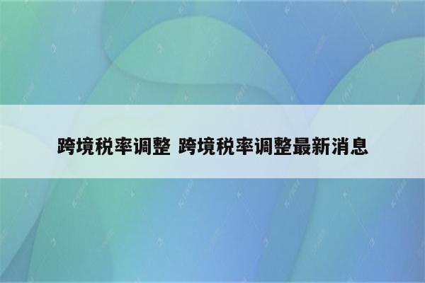 跨境税率调整 跨境税率调整最新消息