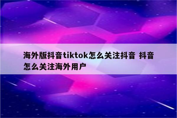 海外版抖音tiktok怎么关注抖音 抖音怎么关注海外用户