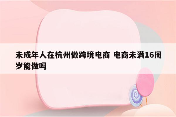 未成年人在杭州做跨境电商 电商未满16周岁能做吗