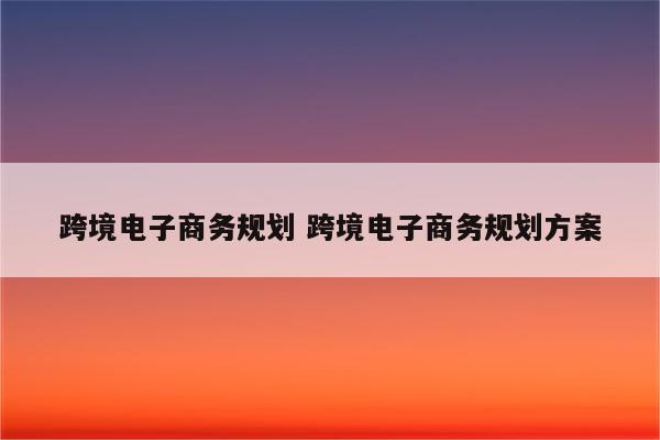 跨境电子商务规划 跨境电子商务规划方案