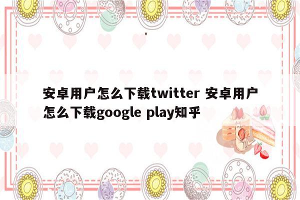 安卓用户怎么下载twitter 安卓用户怎么下载google play知乎