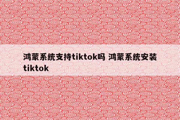 鸿蒙系统支持tiktok吗 鸿蒙系统安装tiktok