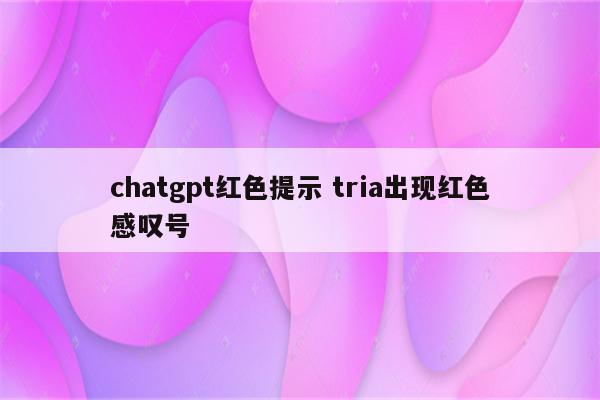 chatgpt红色提示 tria出现红色感叹号