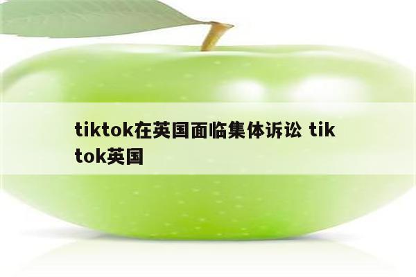 tiktok在英国面临集体诉讼 tik tok英国