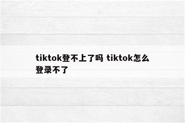 tiktok登不上了吗 tiktok怎么登录不了