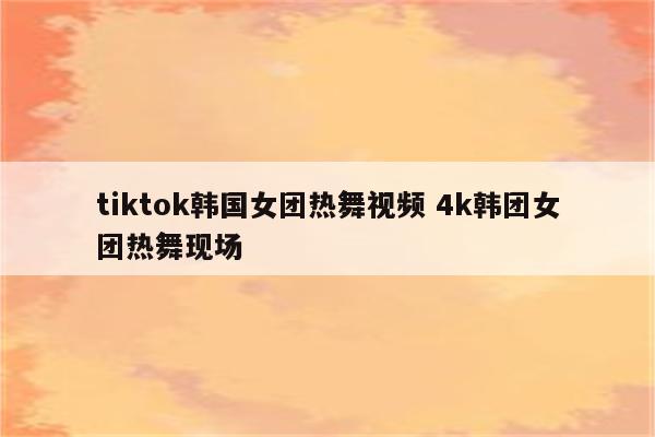 tiktok韩国女团热舞视频 4k韩团女团热舞现场