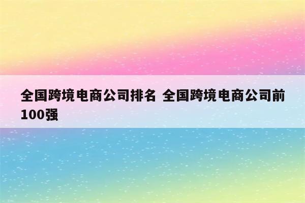 全国跨境电商公司排名 全国跨境电商公司前100强