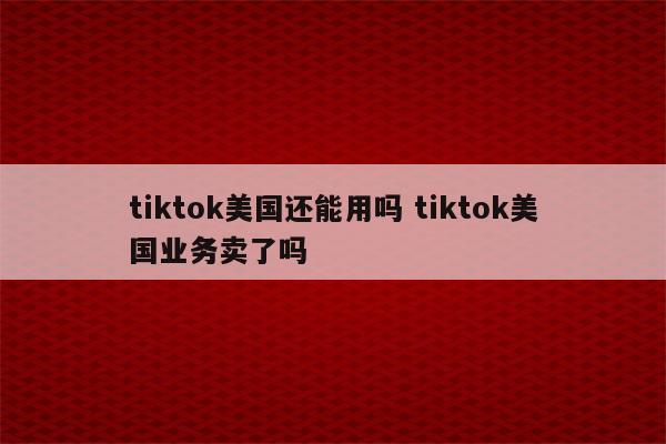 tiktok美国还能用吗 tiktok美国业务卖了吗