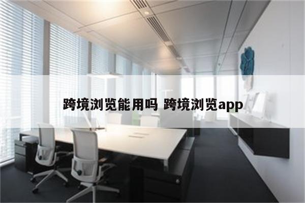 跨境浏览能用吗 跨境浏览app