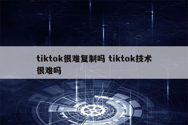 tiktok很难复制吗 tiktok技术很难吗