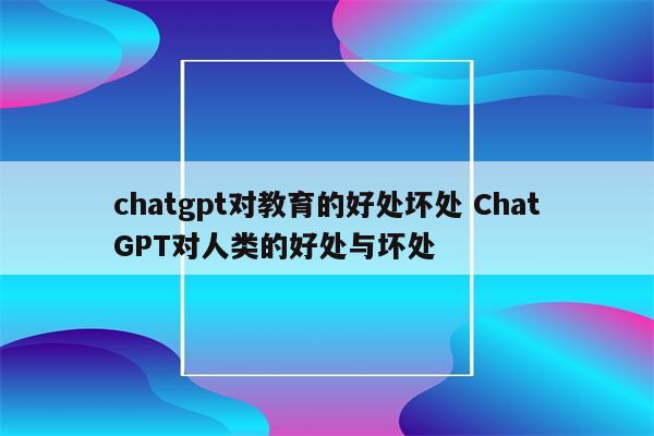 chatgpt对教育的好处坏处 ChatGPT对人类的好处与坏处