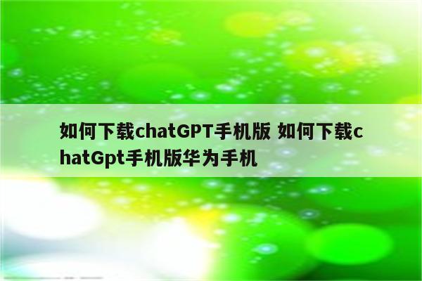 如何下载chatGPT手机版 如何下载chatGpt手机版华为手机