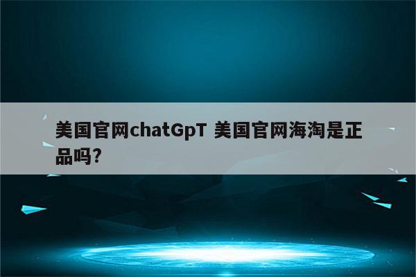 美国官网chatGpT 美国官网海淘是正品吗?