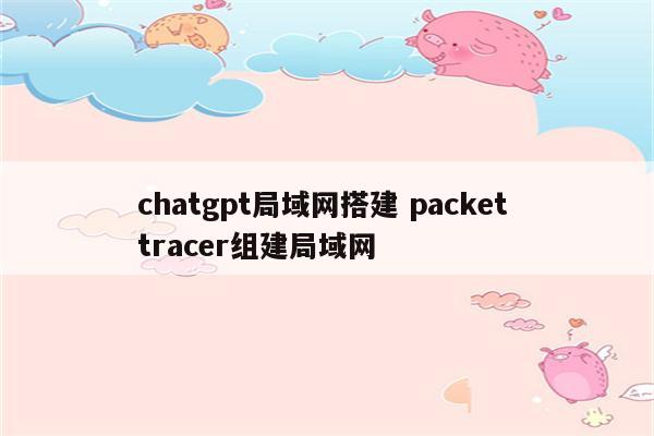 chatgpt局域网搭建 packet tracer组建局域网