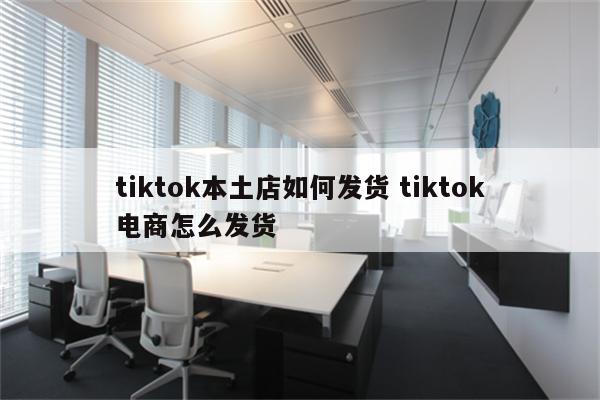 tiktok本土店如何发货 tiktok电商怎么发货