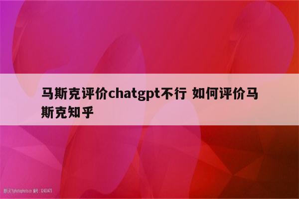 马斯克评价chatgpt不行 如何评价马斯克知乎