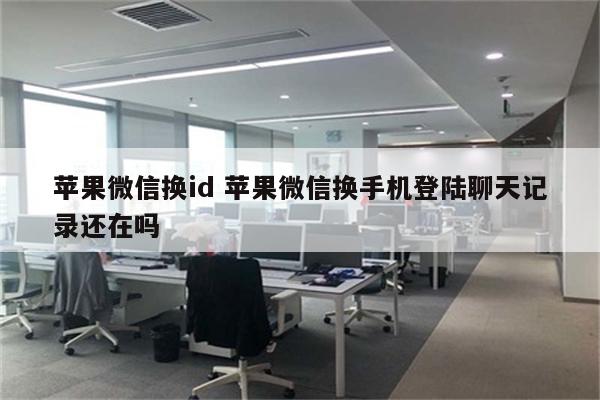 苹果微信换id 苹果微信换手机登陆聊天记录还在吗