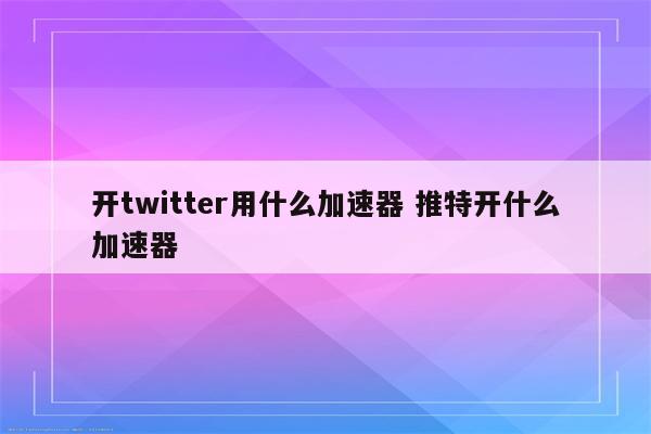 开twitter用什么加速器 推特开什么加速器