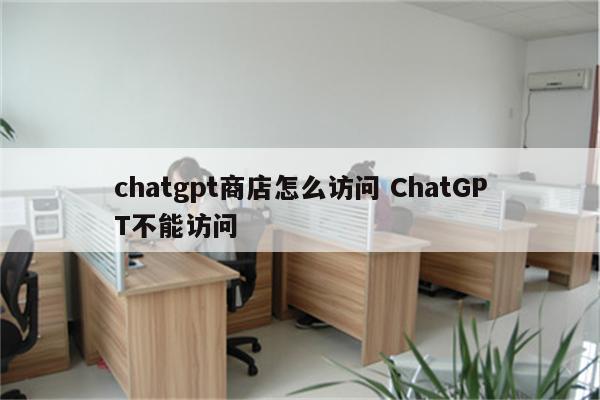 chatgpt商店怎么访问 ChatGPT不能访问