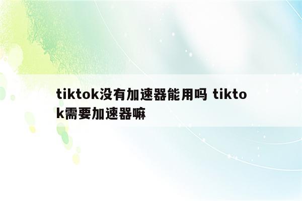 tiktok没有加速器能用吗 tiktok需要加速器嘛