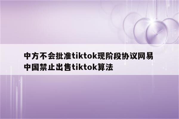 中方不会批准tiktok现阶段协议网易 中国禁止出售tiktok算法