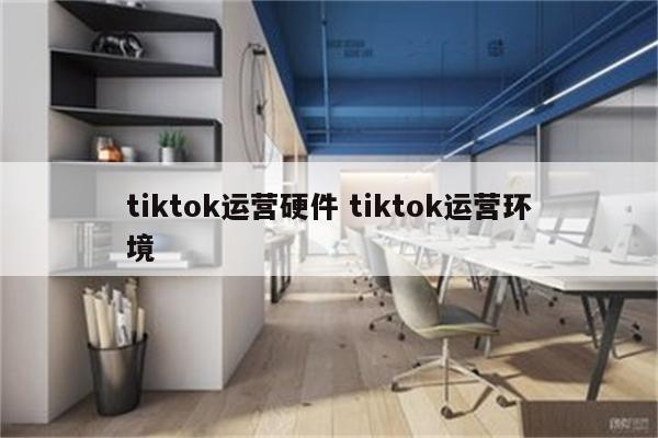 tiktok运营硬件 tiktok运营环境