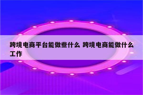 跨境电商平台能做些什么 跨境电商能做什么工作