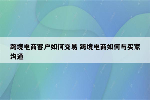 跨境电商客户如何交易 跨境电商如何与买家沟通