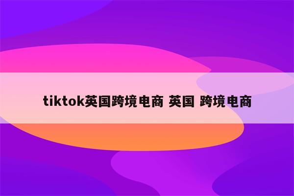 tiktok英国跨境电商 英国 跨境电商