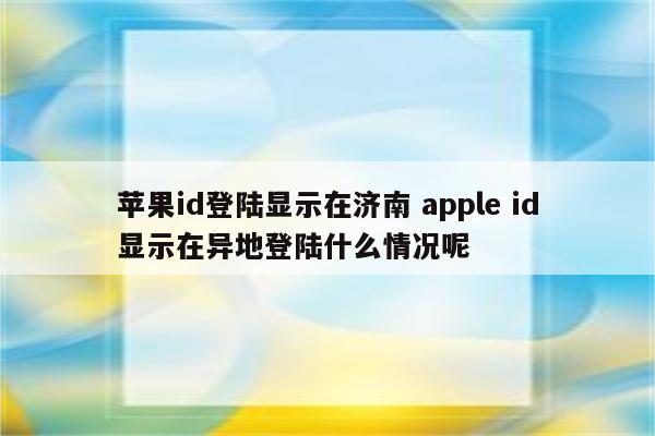 苹果id登陆显示在济南 apple id显示在异地登陆什么情况呢