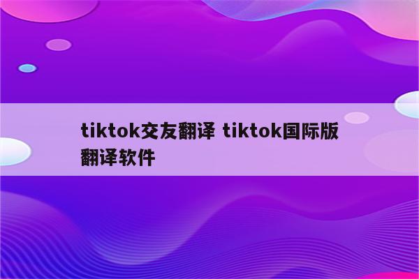 tiktok交友翻译 tiktok国际版翻译软件