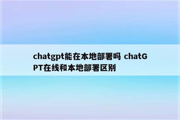 chatgpt能在本地部署吗 chatGPT在线和本地部署区别