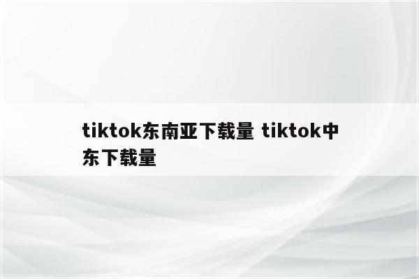 tiktok东南亚下载量 tiktok中东下载量