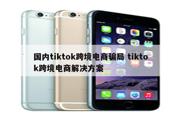 国内tiktok跨境电商骗局 tiktok跨境电商解决方案