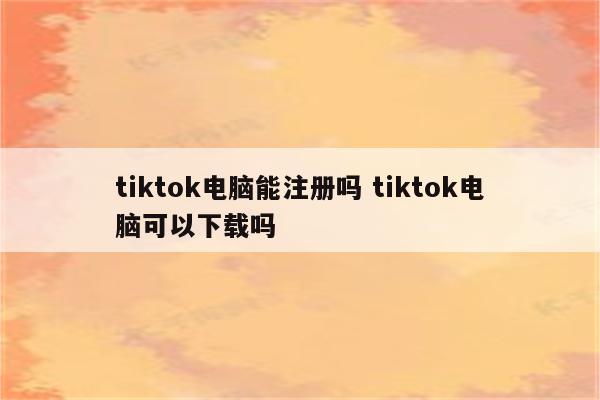 tiktok电脑能注册吗 tiktok电脑可以下载吗