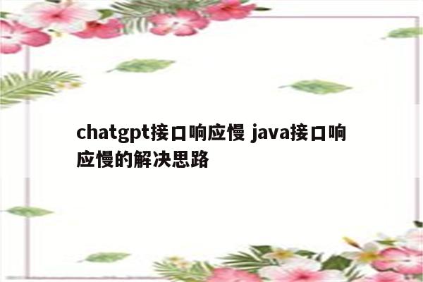 chatgpt接口响应慢 java接口响应慢的解决思路