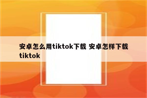 安卓怎么用tiktok下载 安卓怎样下载tiktok