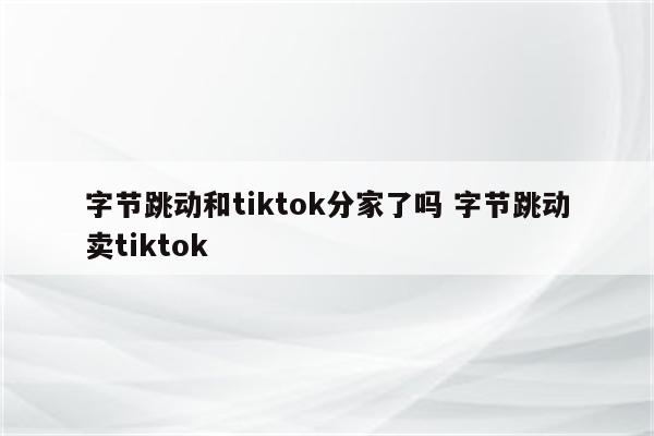 字节跳动和tiktok分家了吗 字节跳动卖tiktok