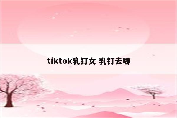 tiktok乳钉女 乳钉去哪