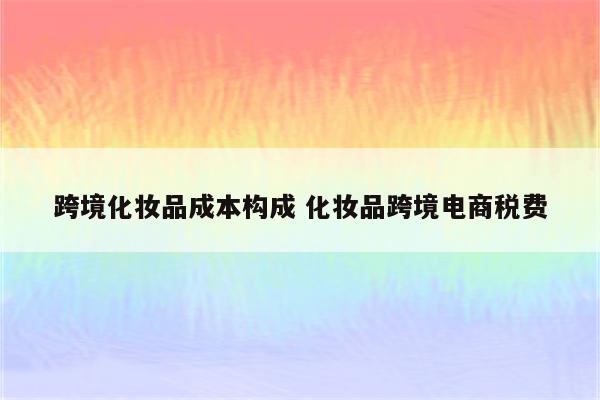 跨境化妆品成本构成 化妆品跨境电商税费