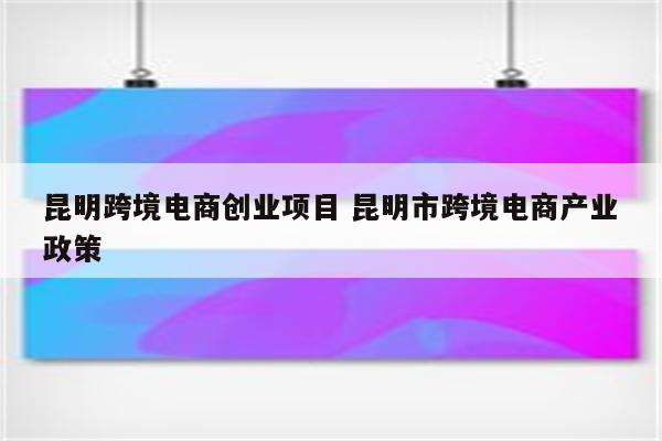 昆明跨境电商创业项目 昆明市跨境电商产业政策