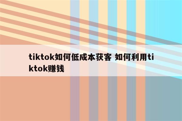 tiktok如何低成本获客 如何利用tiktok赚钱