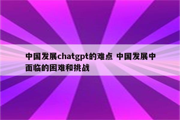 中国发展chatgpt的难点 中国发展中面临的困难和挑战