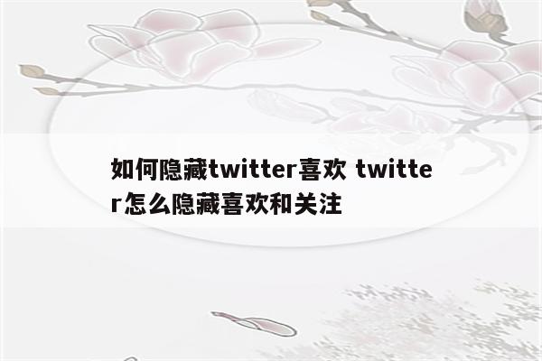 如何隐藏twitter喜欢 twitter怎么隐藏喜欢和关注