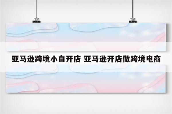 亚马逊跨境小白开店 亚马逊开店做跨境电商