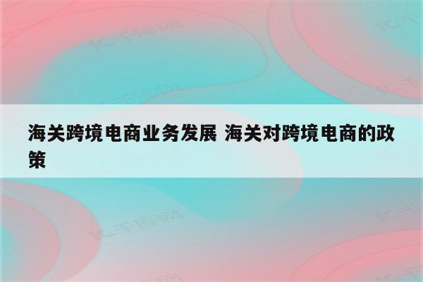 海关跨境电商业务发展 海关对跨境电商的政策