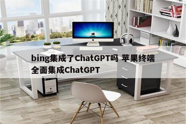 bing集成了ChatGPT吗 苹果终端全面集成ChatGPT